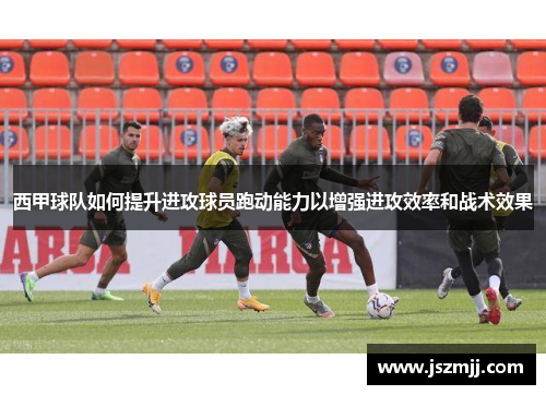 西甲球队如何提升进攻球员跑动能力以增强进攻效率和战术效果