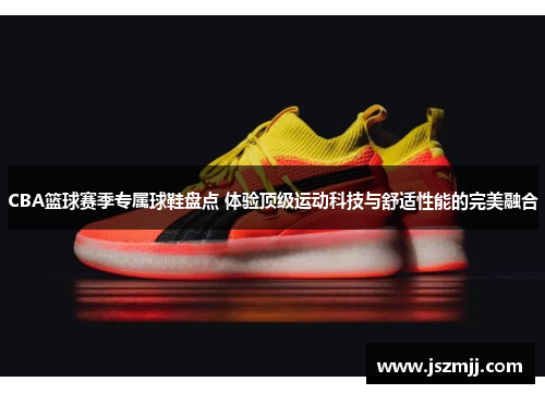 CBA篮球赛季专属球鞋盘点 体验顶级运动科技与舒适性能的完美融合