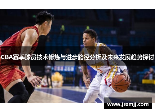 CBA赛季球员技术修炼与进步路径分析及未来发展趋势探讨